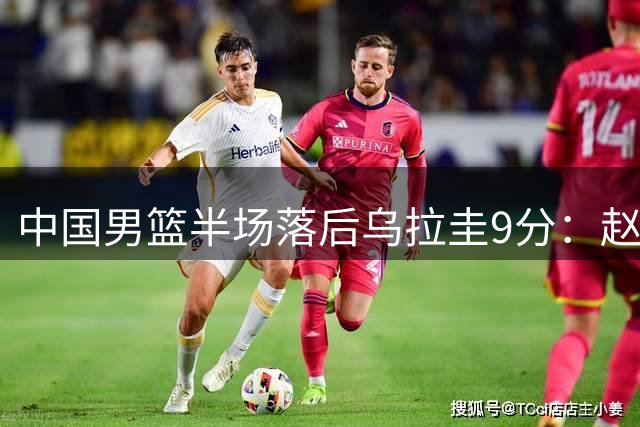 中国男篮半场落后乌拉圭9分：赵继伟复出险引冲突 赵嘉义12分