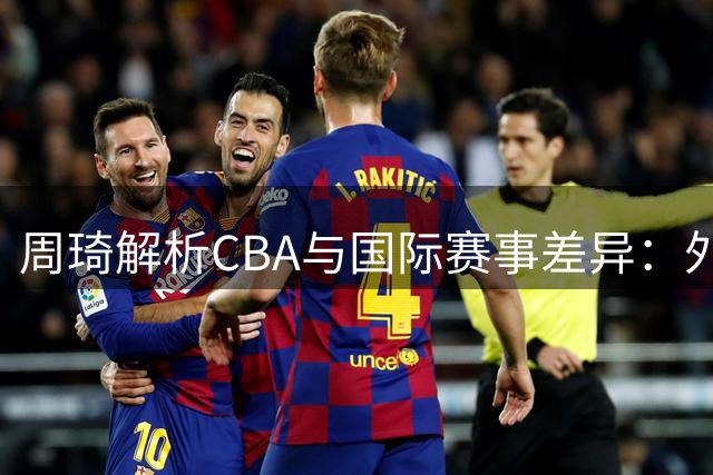 周琦解析CBA与国际赛事差异：外援主导影响国内球员适应力