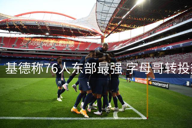 基德称76人东部最强 字母哥转投热火稍逊一筹