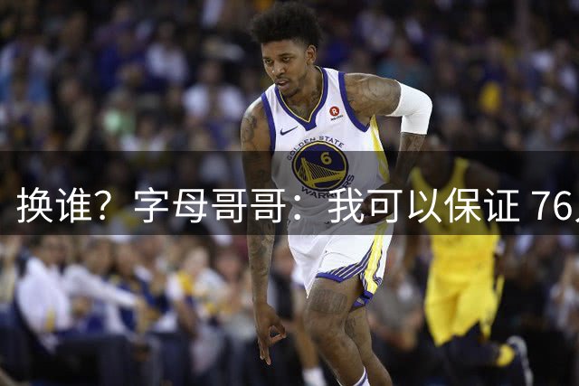 换谁？字母哥哥：我可以保证 76人在12月前会做一笔交易