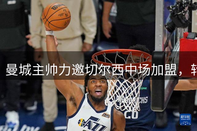 曼城主帅力邀切尔西中场加盟，转会费或超1.2亿英镑