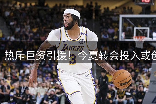 热斥巨资引援！今夏转会投入或创新高
