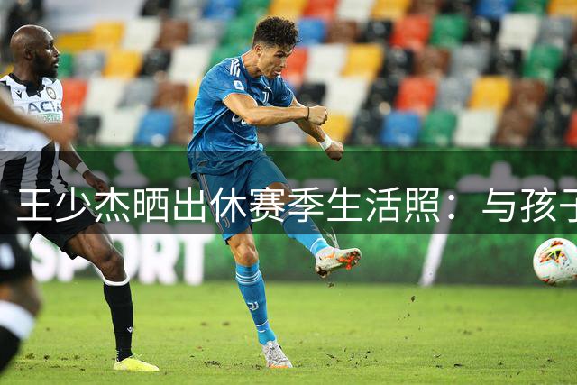 王少杰晒出休赛季生活照：与孩子们的欢聚时光
