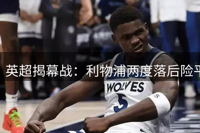 英超揭幕战：利物浦两度落后险平纽卡 索博压哨点射救主