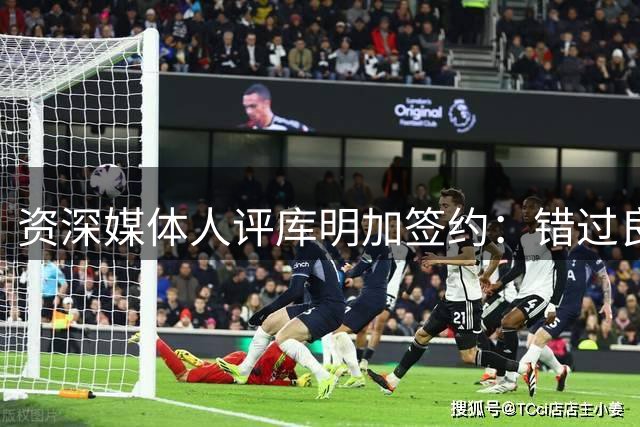 资深媒体人评库明加签约：错过良机恐难再有