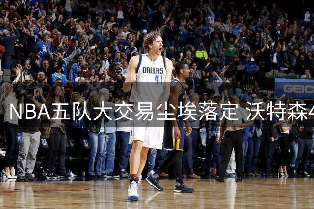 NBA五队大交易尘埃落定 沃特森4年8800万转投骑士